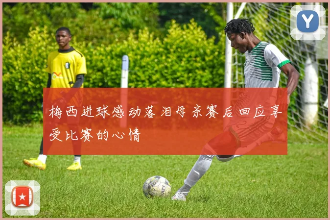 梅西进球感动落泪母亲赛后回应享受比赛的心情