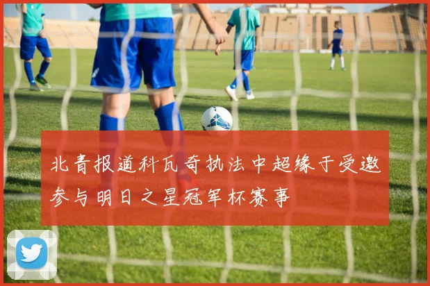 北青报道科瓦奇执法中超缘于受邀参与明日之星冠军杯赛事