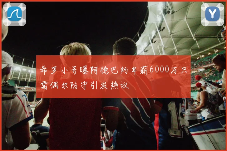 希罗小号曝阿德巴约年薪6000万只需偶尔防守引发热议
