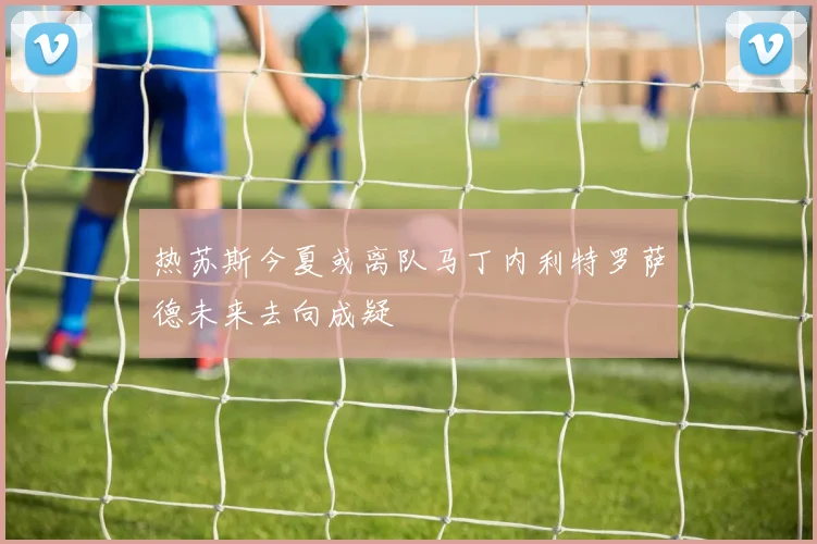 热苏斯今夏或离队马丁内利特罗萨德未来去向成疑