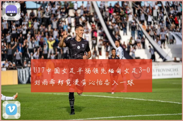 U17中国女足半场领先缅甸女足3-0刘雨希郑霓漫黄沁怡各入一球