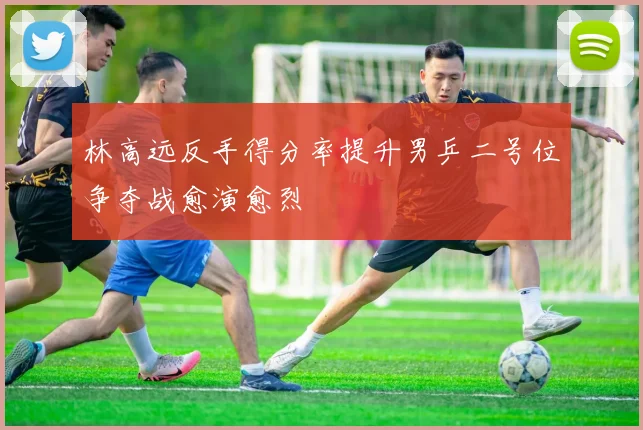 林高远反手得分率提升男乒二号位争夺战愈演愈烈