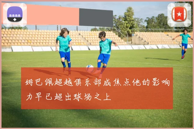 姆巴佩超越俱乐部成焦点他的影响力早已超出球场之上