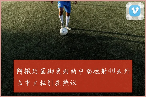 阿根廷国脚莫利纳中场远射40米外击中立柱引发热议
