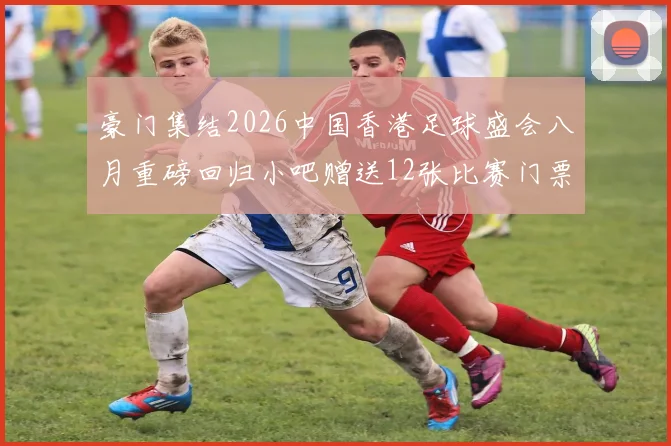 豪门集结2026中国香港足球盛会八月重磅回归小吧赠送12张比赛门票等你来拿