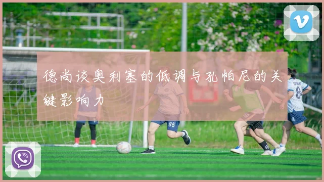 德尚谈奥利塞的低调与孔帕尼的关键影响力
