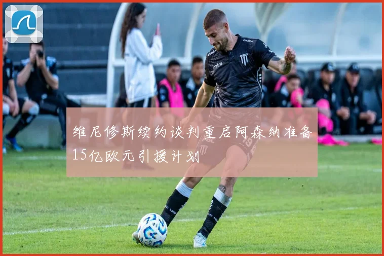 维尼修斯续约谈判重启阿森纳准备15亿欧元引援计划