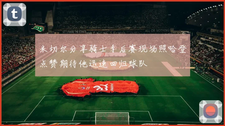米切尔分享骑士季后赛现场照哈登点赞期待他迅速回归球队
