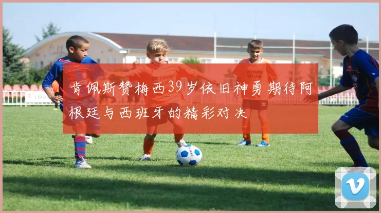 肯佩斯赞梅西39岁依旧神勇期待阿根廷与西班牙的精彩对决