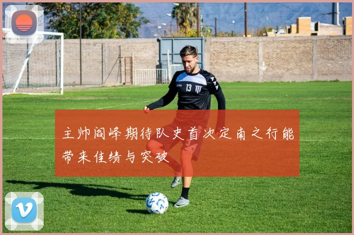 主帅阎峰期待队史首次定南之行能带来佳绩与突破
