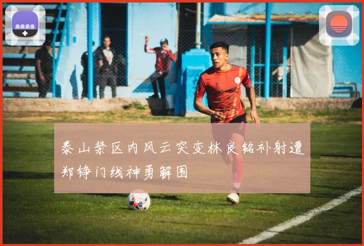 泰山禁区内风云突变林良铭补射遭郑铮门线神勇解围