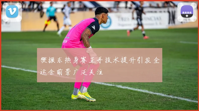 樊振东热身赛正手技术提升引发全运会前景广泛关注