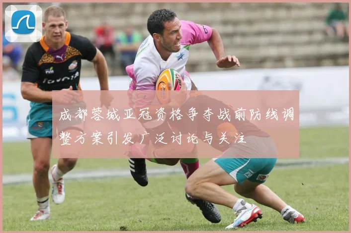 成都蓉城亚冠资格争夺战前防线调整方案引发广泛讨论与关注
