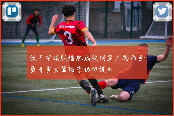 张子宇减脂增肌成效明显王思雨余勇可贾女篮防守仍待提升