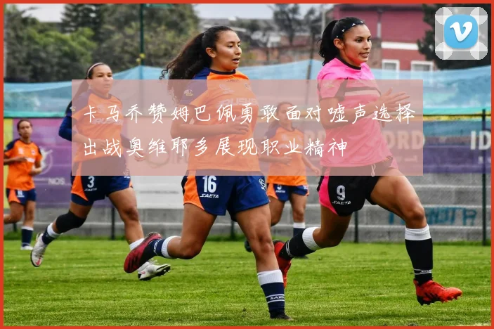 卡马乔赞姆巴佩勇敢面对嘘声选择出战奥维耶多展现职业精神