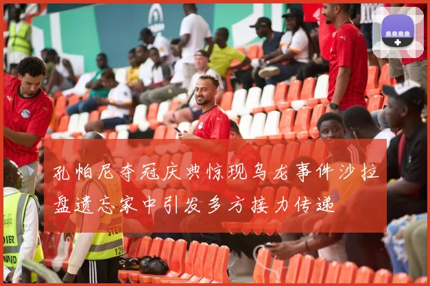 孔帕尼夺冠庆典惊现乌龙事件沙拉盘遗忘家中引发多方接力传递