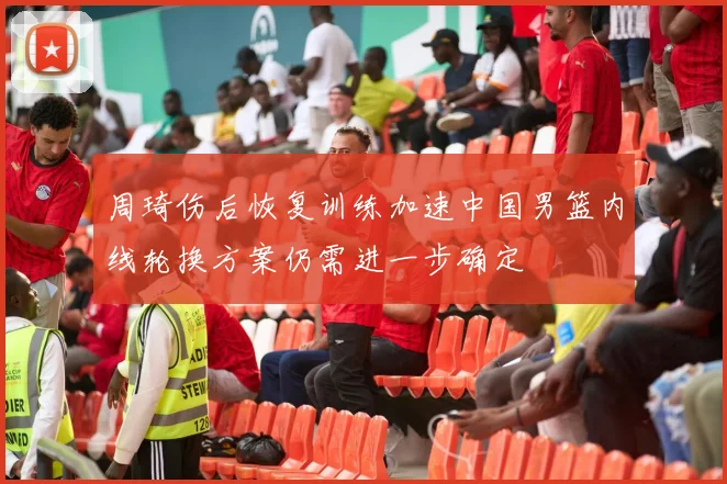 周琦伤后恢复训练加速中国男篮内线轮换方案仍需进一步确定