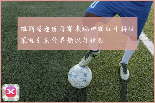 维斯塔潘练习赛表现回暖红牛排位策略引发外界热议与猜测